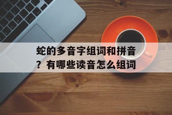 蛇的多音字组词和拼音？有哪些读音怎么组词-第1张图片-居家生活