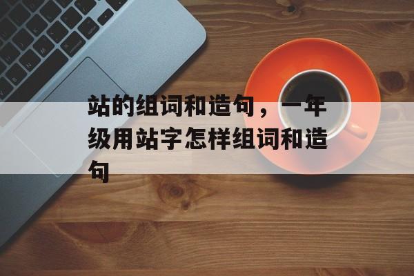 站的组词和造句，一年级用站字怎样组词和造句-第1张图片-居家生活
