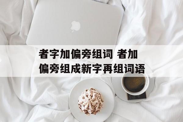 者字加偏旁组词 者加偏旁组成新字再组词语-第1张图片-居家生活
