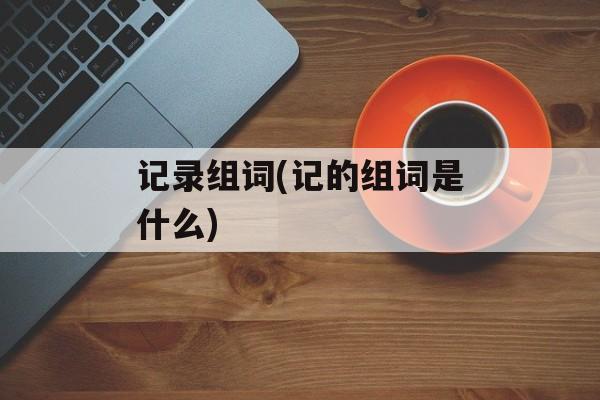 记录组词(记的组词是什么)-第1张图片-居家生活