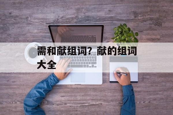 需和献组词？献的组词大全-第1张图片-居家生活