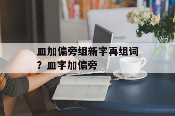 皿加偏旁组新字再组词？皿字加偏旁-第1张图片-居家生活