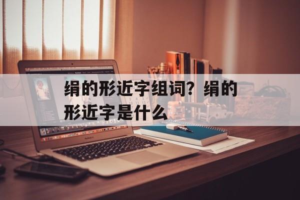 绢的形近字组词？绢的形近字是什么-第1张图片-居家生活