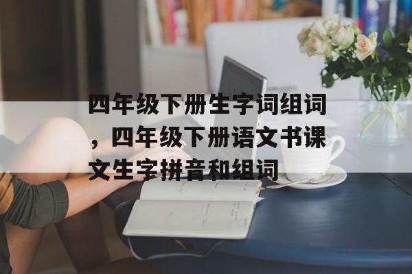 四年级下册生字词组词，四年级下册语文书课文生字拼音和组词-第1张图片-居家生活