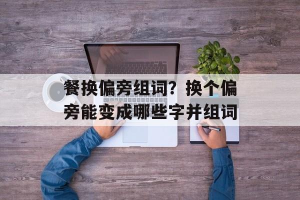 餐换偏旁组词？换个偏旁能变成哪些字并组词-第1张图片-居家生活