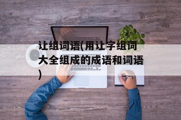 让组词语(用让字组词大全组成的成语和词语)-第1张图片-居家生活