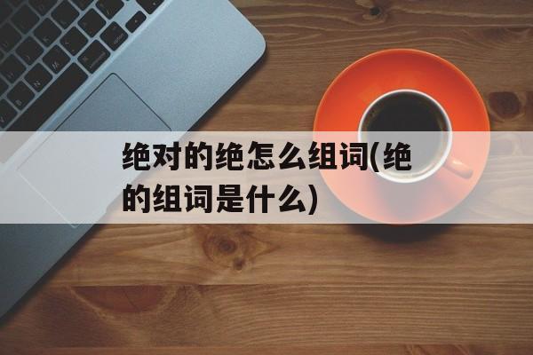 绝对的绝怎么组词(绝的组词是什么)-第1张图片-居家生活