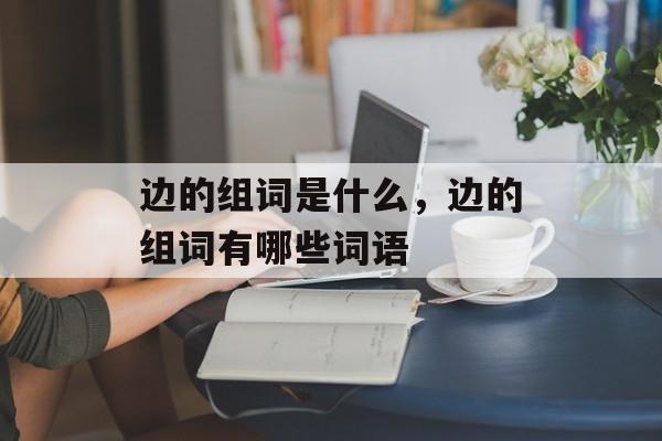 边的组词是什么，边的组词有哪些词语-第1张图片-居家生活