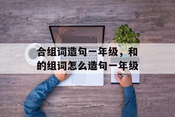合组词造句一年级，和的组词怎么造句一年级-第1张图片-居家生活