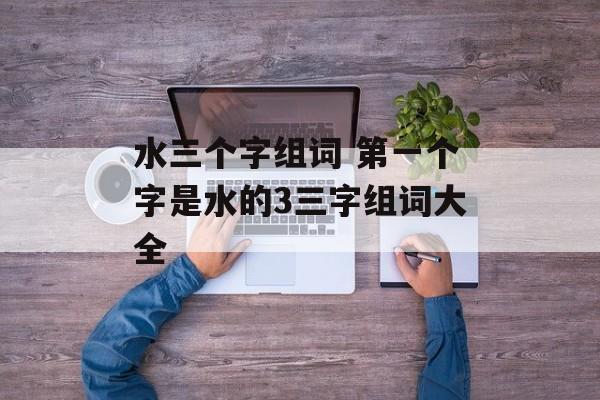 水三个字组词 第一个字是水的3三字组词大全-第1张图片-居家生活