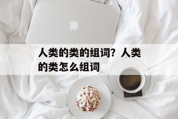 人类的类的组词？人类的类怎么组词-第1张图片-居家生活
