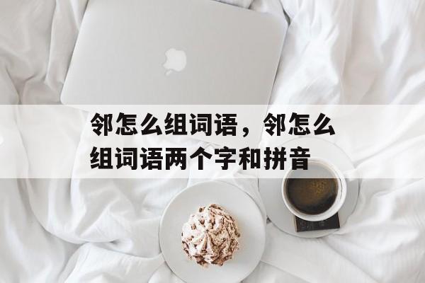 邻怎么组词语，邻怎么组词语两个字和拼音-第1张图片-居家生活