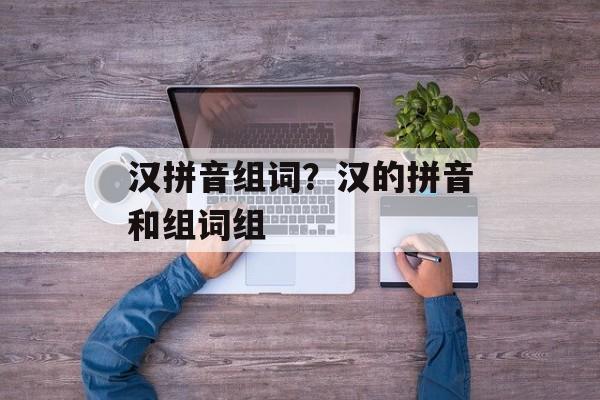 汉拼音组词？汉的拼音和组词组-第1张图片-居家生活