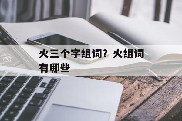 火三个字组词？火组词有哪些-第1张图片-居家生活