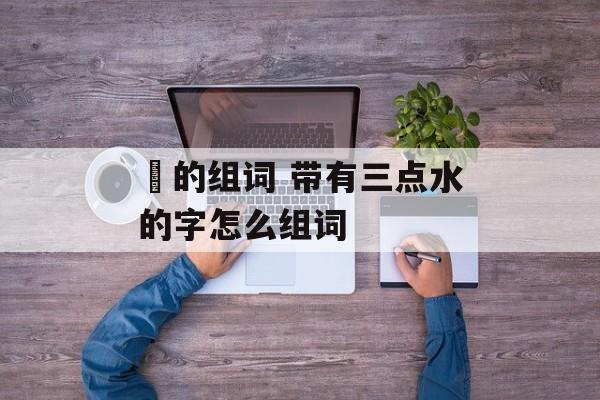 淊的组词 带有三点水的字怎么组词-第1张图片-居家生活