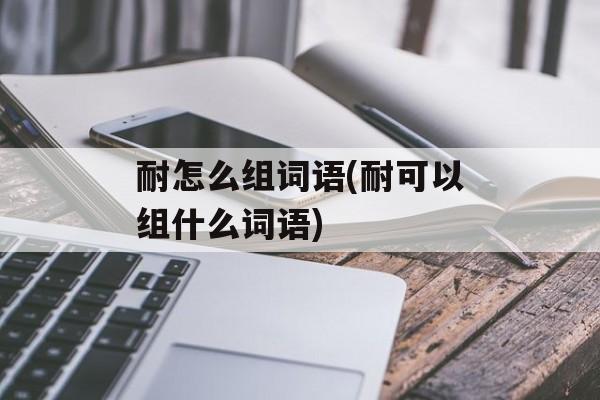 耐怎么组词语(耐可以组什么词语)-第1张图片-居家生活