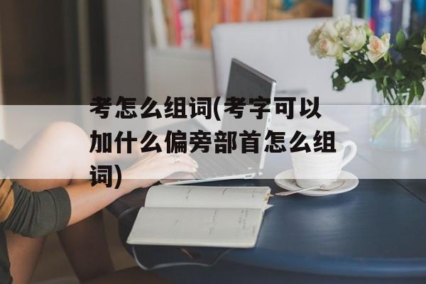 考怎么组词(考字可以加什么偏旁部首怎么组词)-第1张图片-居家生活