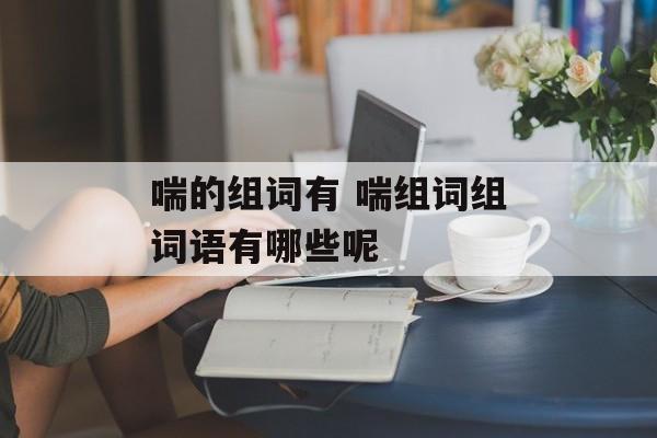 喘的组词有 喘组词组词语有哪些呢-第1张图片-居家生活