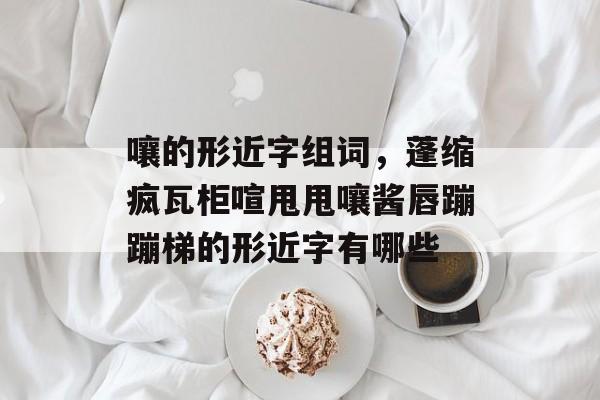 嚷的形近字组词，蓬缩疯瓦柜喧甩甩嚷酱唇蹦蹦梯的形近字有哪些-第1张图片-居家生活