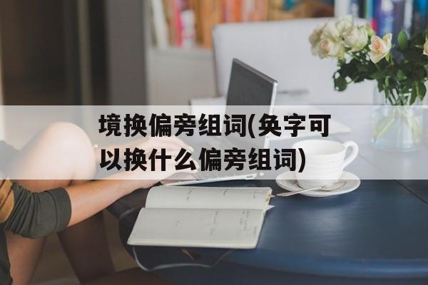 境换偏旁组词(奂字可以换什么偏旁组词)-第1张图片-居家生活