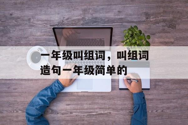 一年级叫组词，叫组词造句一年级简单的-第1张图片-居家生活