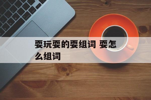 耍玩耍的耍组词 耍怎么组词-第1张图片-居家生活