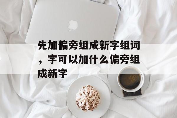 先加偏旁组成新字组词，字可以加什么偏旁组成新字-第1张图片-居家生活