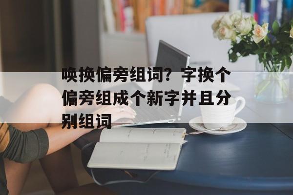 唤换偏旁组词？字换个偏旁组成个新字并且分别组词-第1张图片-居家生活