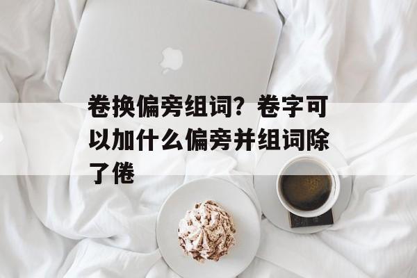 卷换偏旁组词？卷字可以加什么偏旁并组词除了倦-第1张图片-居家生活