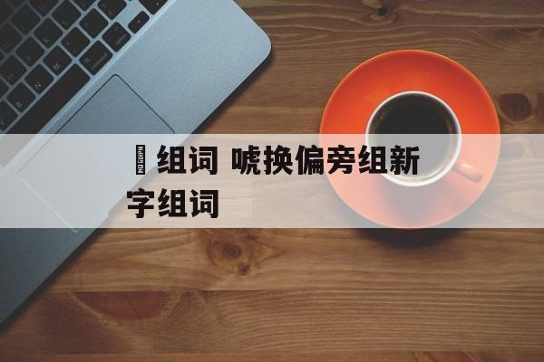 俿组词 唬换偏旁组新字组词-第1张图片-居家生活