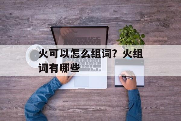 火可以怎么组词？火组词有哪些-第1张图片-居家生活