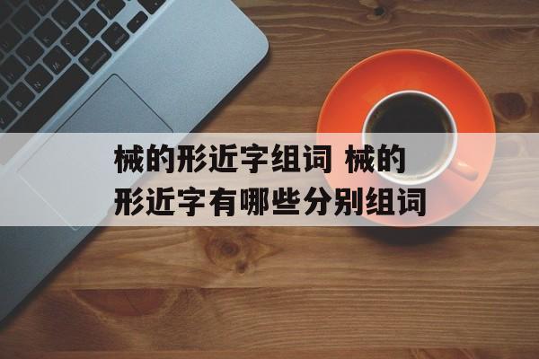 械的形近字组词 械的形近字有哪些分别组词-第1张图片-居家生活