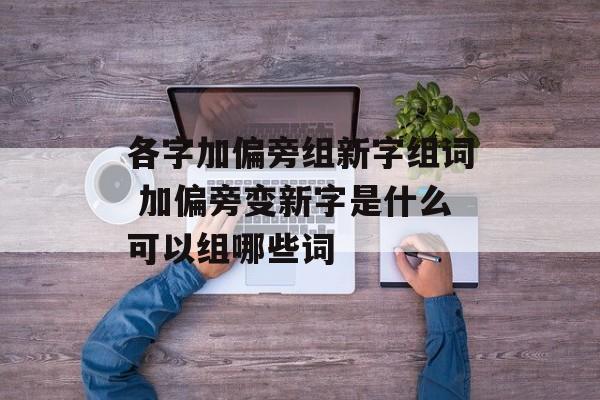 各字加偏旁组新字组词 加偏旁变新字是什么可以组哪些词-第1张图片-居家生活