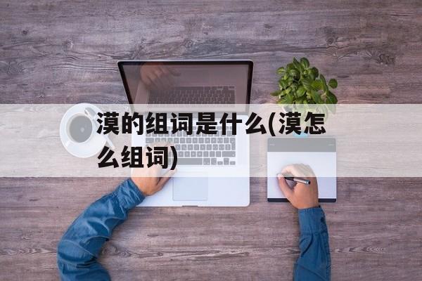 漠的组词是什么(漠怎么组词)-第1张图片-居家生活