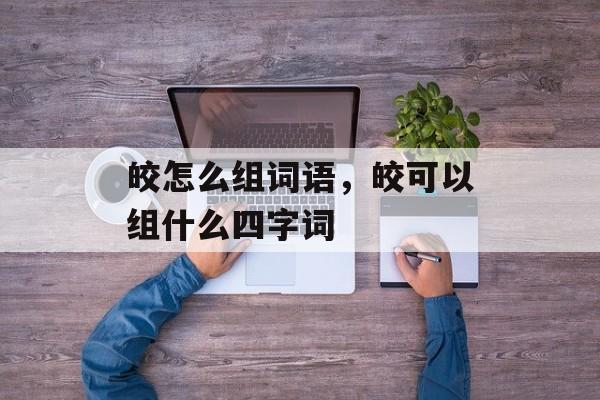 皎怎么组词语，皎可以组什么四字词-第1张图片-居家生活