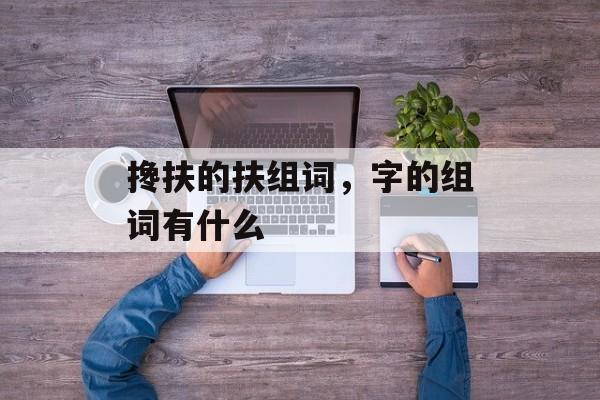 搀扶的扶组词，字的组词有什么-第1张图片-居家生活