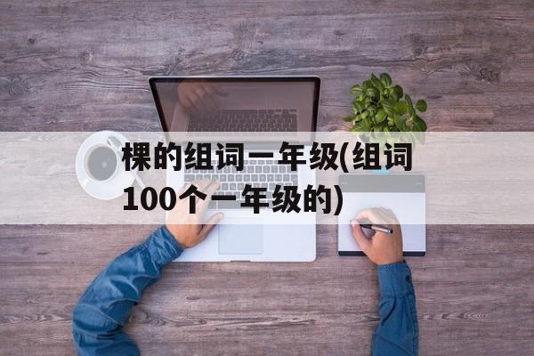 棵的组词一年级(组词100个一年级的)-第1张图片-居家生活
