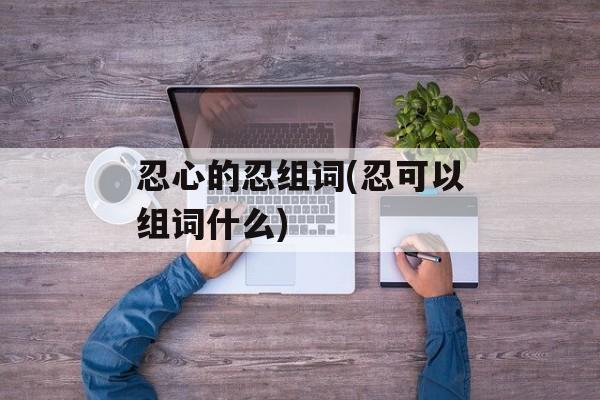 忍心的忍组词(忍可以组词什么)-第1张图片-居家生活