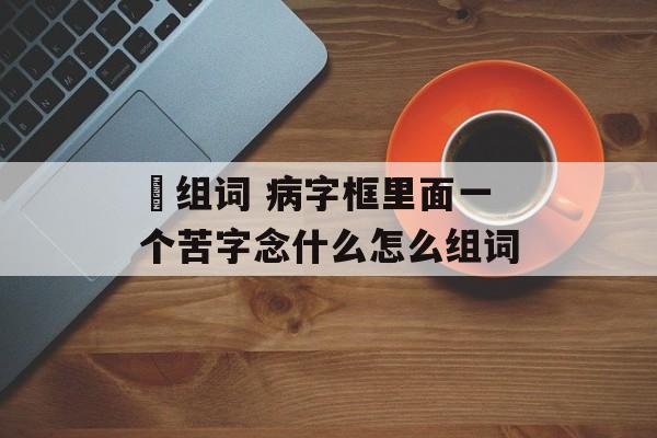 瘔组词 病字框里面一个苦字念什么怎么组词-第1张图片-居家生活