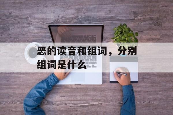 恶的读音和组词，分别组词是什么-第1张图片-居家生活
