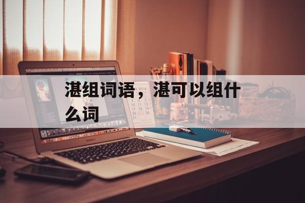 湛组词语，湛可以组什么词-第1张图片-居家生活