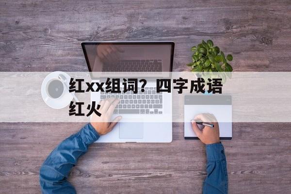 红xx组词？四字成语红火-第1张图片-居家生活