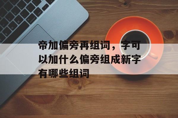 帝加偏旁再组词，字可以加什么偏旁组成新字有哪些组词-第1张图片-居家生活