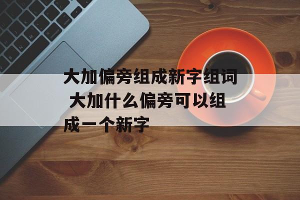 大加偏旁组成新字组词 大加什么偏旁可以组成一个新字-第1张图片-居家生活
