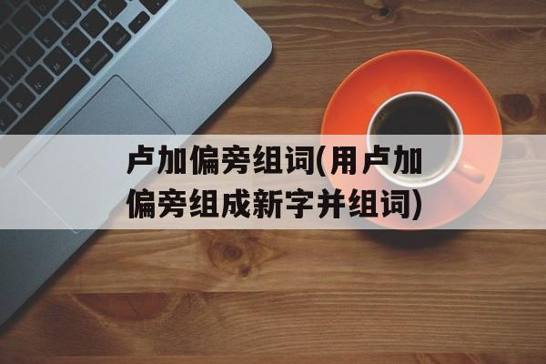 卢加偏旁组词(用卢加偏旁组成新字并组词)-第1张图片-居家生活