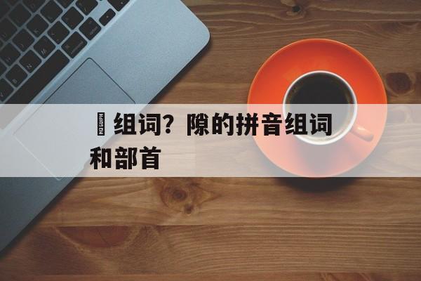 抔组词？隙的拼音组词和部首-第1张图片-居家生活