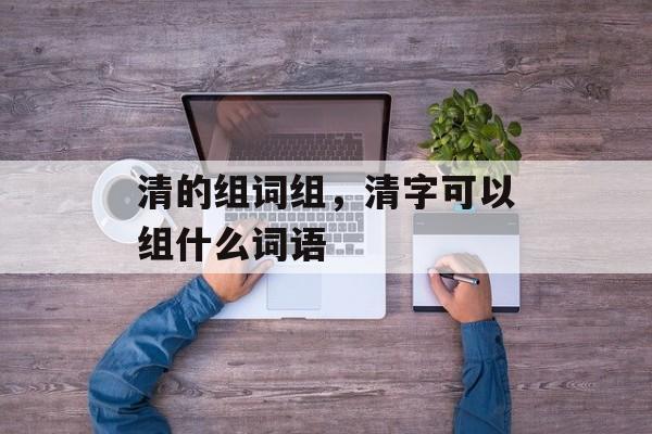 清的组词组，清字可以组什么词语-第1张图片-居家生活
