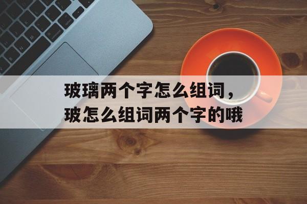 玻璃两个字怎么组词，玻怎么组词两个字的哦-第1张图片-居家生活