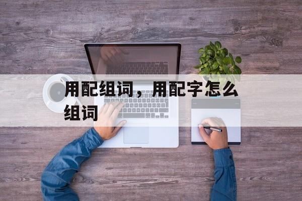用配组词，用配字怎么组词-第1张图片-居家生活